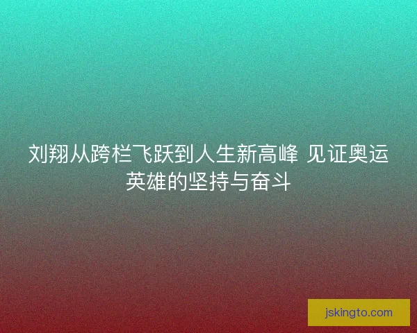 刘翔从跨栏飞跃到人生新高峰 见证奥运英雄的坚持与奋斗