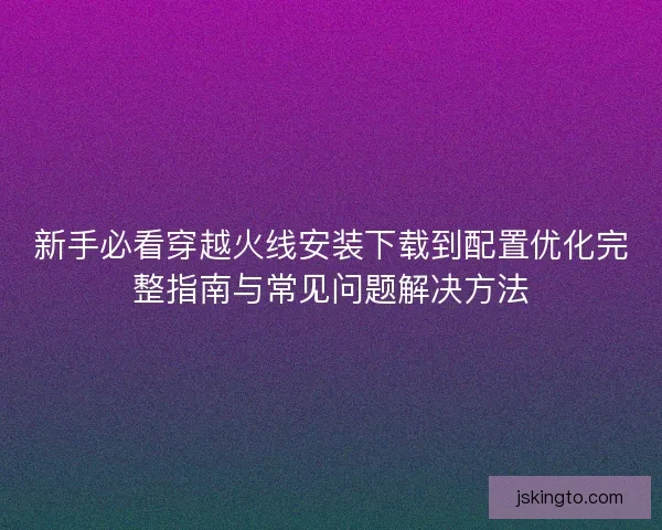 新手必看穿越火线安装下载到配置优化完整指南与常见问题解决方法