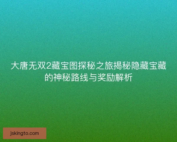 大唐无双2藏宝图探秘之旅揭秘隐藏宝藏的神秘路线与奖励解析