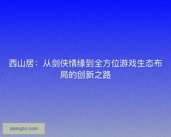 西山居：从剑侠情缘到全方位游戏生态布局的创新之路
