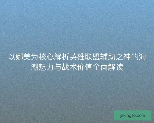 以娜美为核心解析英雄联盟辅助之神的海潮魅力与战术价值全面解读