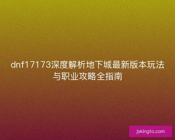 dnf17173深度解析地下城最新版本玩法与职业攻略全指南