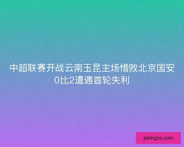 中超联赛开战云南玉昆主场惜败北京国安0比2遭遇首轮失利