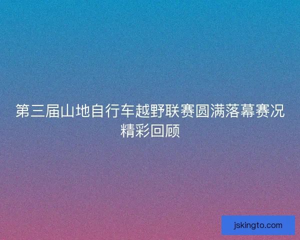 第三届山地自行车越野联赛圆满落幕赛况精彩回顾