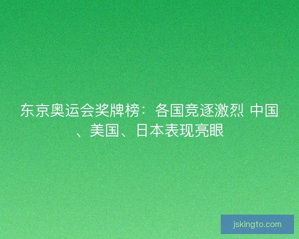 东京奥运会奖牌榜：各国竞逐激烈 中国、美国、日本表现亮眼