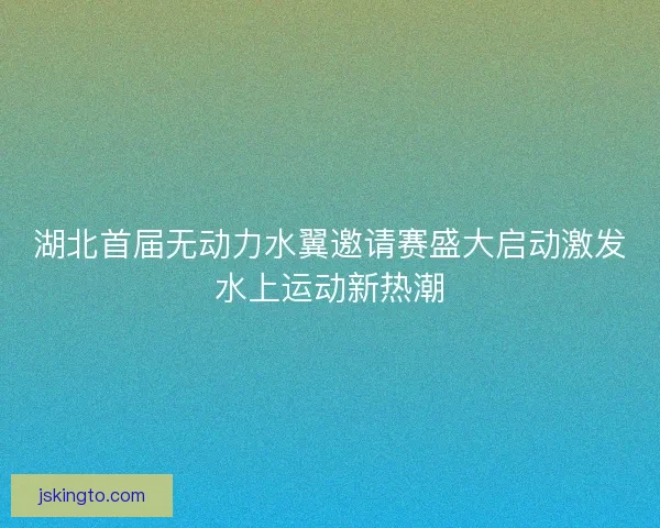 湖北首届无动力水翼邀请赛盛大启动激发水上运动新热潮