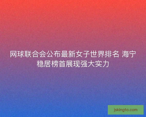 网球联合会公布最新女子世界排名 海宁稳居榜首展现强大实力