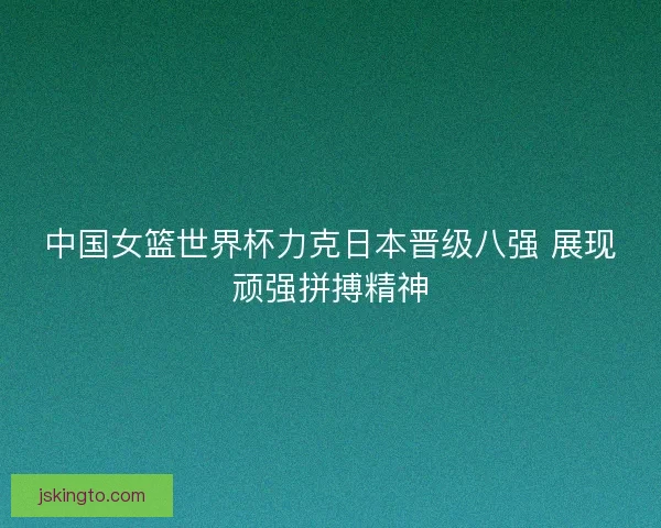 中国女篮世界杯力克日本晋级八强 展现顽强拼搏精神