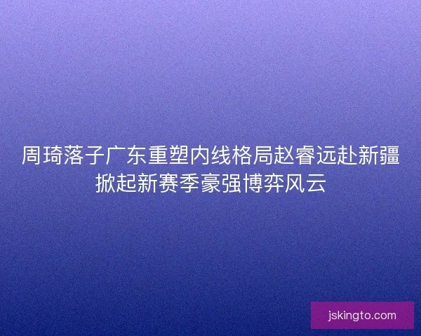 周琦落子广东重塑内线格局赵睿远赴新疆掀起新赛季豪强博弈风云