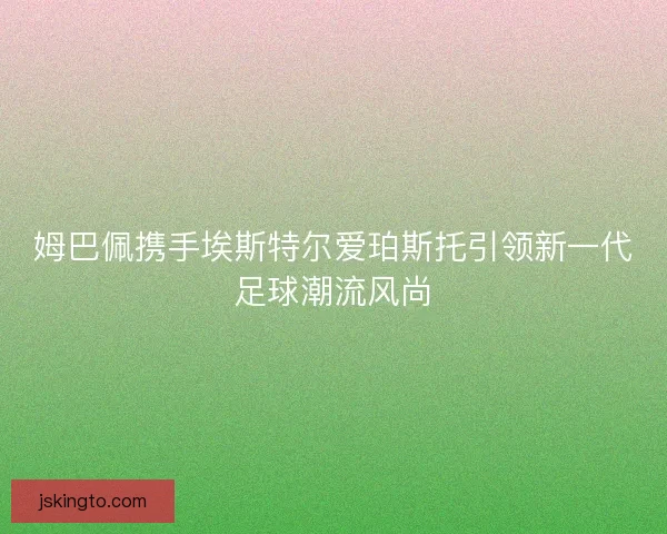 姆巴佩携手埃斯特尔爱珀斯托引领新一代足球潮流风尚