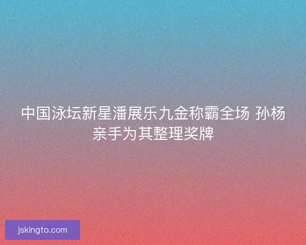 中国泳坛新星潘展乐九金称霸全场 孙杨亲手为其整理奖牌