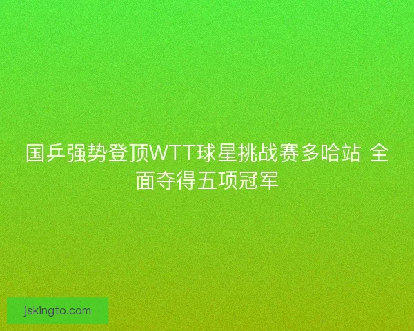 国乒强势登顶WTT球星挑战赛多哈站 全面夺得五项冠军