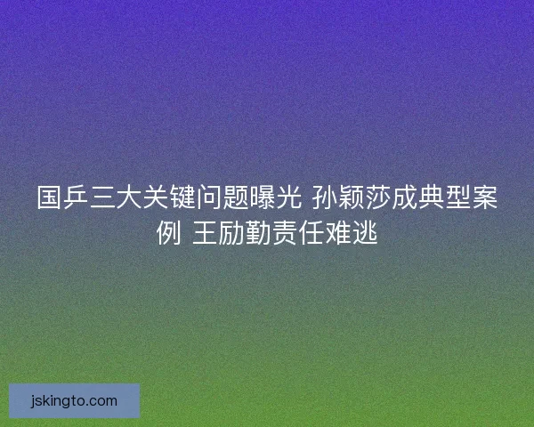 国乒三大关键问题曝光 孙颖莎成典型案例 王励勤责任难逃
